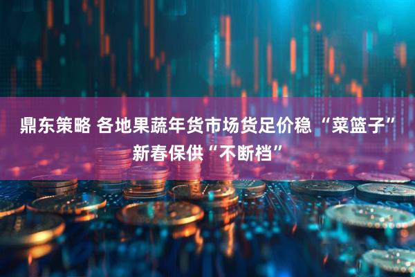 鼎东策略 各地果蔬年货市场货足价稳 “菜篮子”新春保供“不断档”