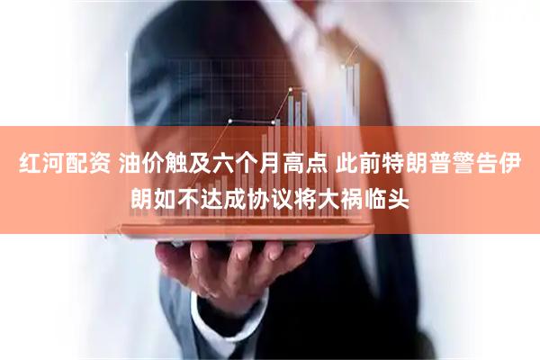 红河配资 油价触及六个月高点 此前特朗普警告伊朗如不达成协议将大祸临头