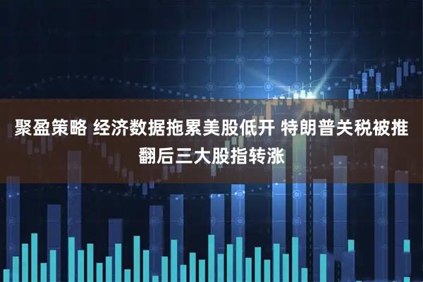 聚盈策略 经济数据拖累美股低开 特朗普关税被推翻后三大股指转涨