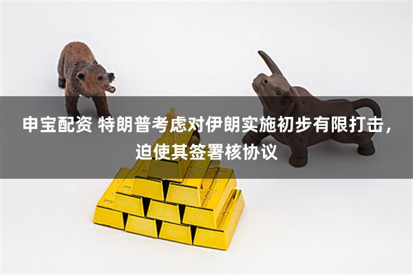 申宝配资 特朗普考虑对伊朗实施初步有限打击，迫使其签署核协议