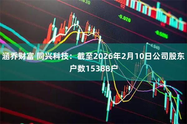 涵乔财富 同兴科技：截至2026年2月10日公司股东户数15388户