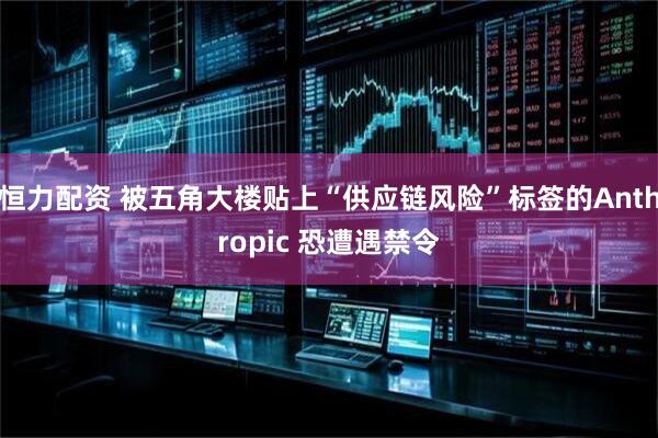 恒力配资 被五角大楼贴上“供应链风险”标签的Anthropic 恐遭遇禁令