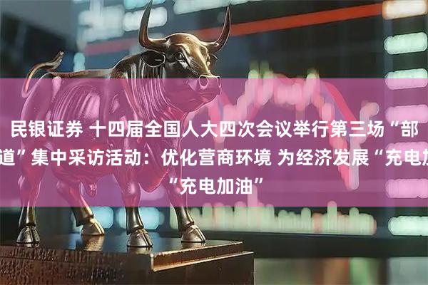 民银证券 十四届全国人大四次会议举行第三场“部长通道”集中采访活动：优化营商环境 为经济发展“充电加油”