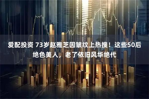 爱配投资 73岁赵雅芝因皱纹上热搜！这些50后绝色美人，老了依旧风华绝代
