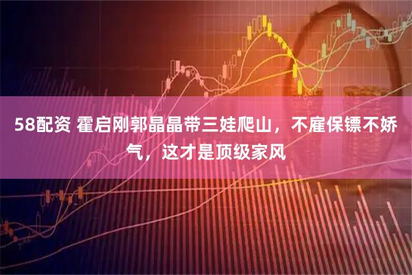 58配资 霍启刚郭晶晶带三娃爬山,不雇保镖不娇气,这才是顶级家风