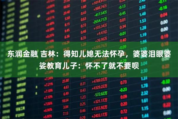 东润金融 吉林：得知儿媳无法怀孕，婆婆泪眼婆娑教育儿子：怀不了就不要呗