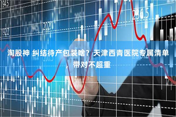 淘股神 纠结待产包装啥？天津西青医院专属清单，带对不超重