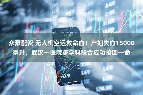 众豪配资 无人机空运救命血！产妇失血15000毫升，武汉一医院多学科联合成功抢回一命
