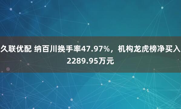 久联优配 纳百川换手率47.97%，机构龙虎榜净买入2289.95万元