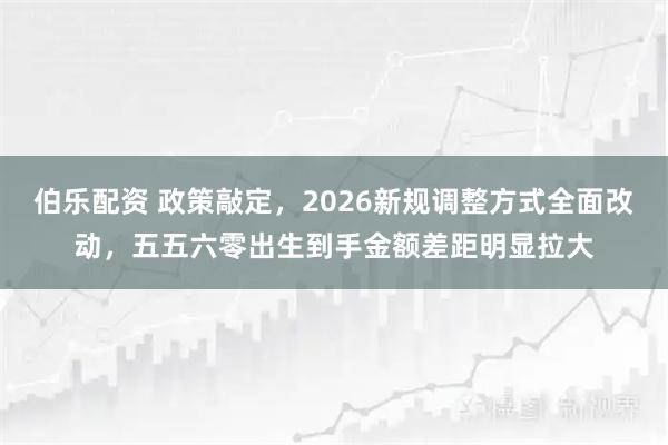 伯乐配资 政策敲定，2026新规调整方式全面改动，五五六零出生到手金额差距明显拉大