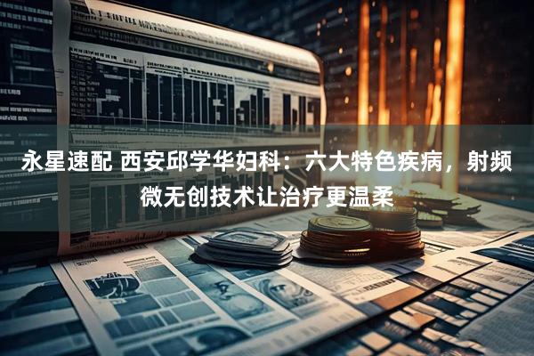 永星速配 西安邱学华妇科：六大特色疾病，射频微无创技术让治疗更温柔