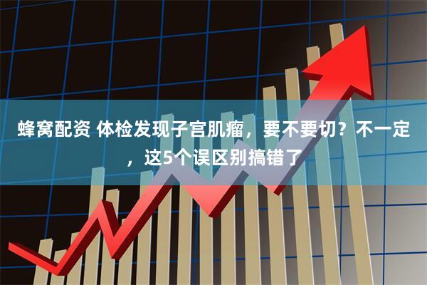 蜂窝配资 体检发现子宫肌瘤，要不要切？不一定，这5个误区别搞错了