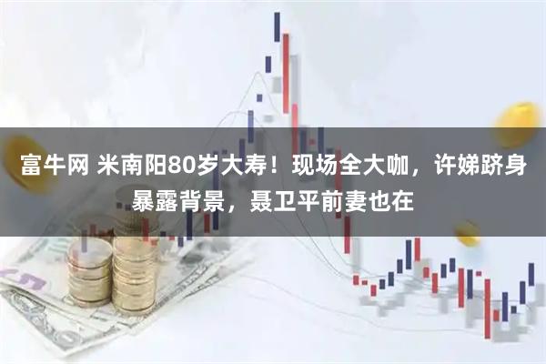 富牛网 米南阳80岁大寿！现场全大咖，许娣跻身暴露背景，聂卫平前妻也在