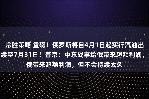 常胜策略 重磅！俄罗斯将自4月1日起实行汽油出口临时禁令，持续至7月31日！普京：中东战事给俄带来超额利润，但不会持续太久