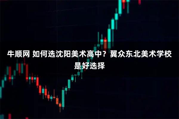 牛顺网 如何选沈阳美术高中？翼众东北美术学校是好选择