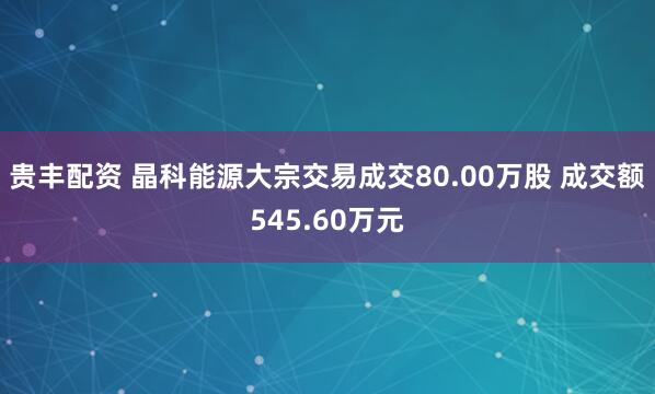 贵丰配资 晶科能源大宗交易成交80.00万股 成交额545.60万元
