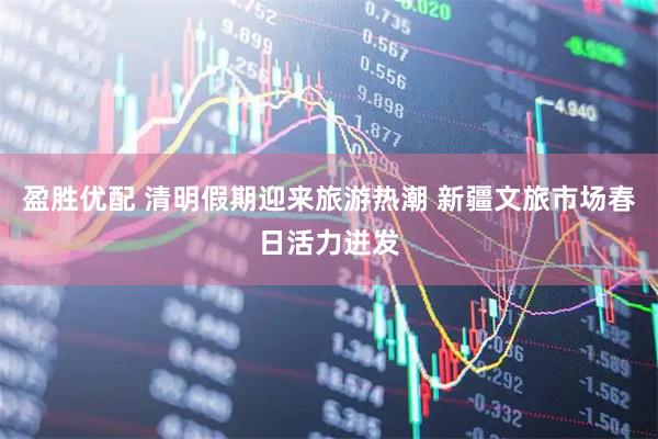 盈胜优配 清明假期迎来旅游热潮 新疆文旅市场春日活力迸发