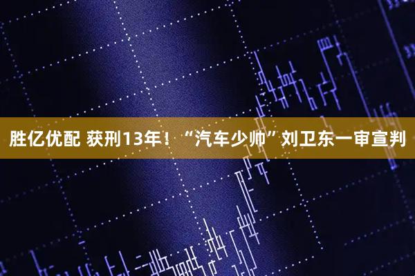 胜亿优配 获刑13年！“汽车少帅”刘卫东一审宣判