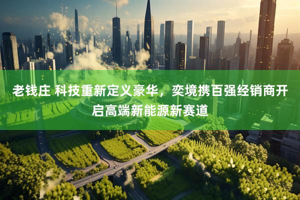老钱庄 科技重新定义豪华，奕境携百强经销商开启高端新能源新赛道
