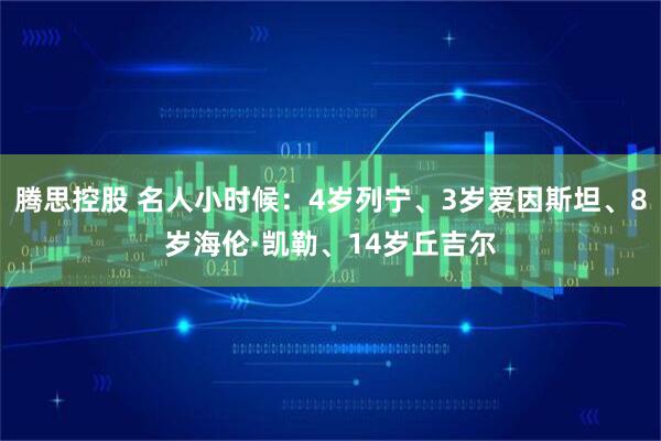 腾思控股 名人小时候:4岁列宁、3岁爱因斯坦、8岁海伦·凯勒、14岁丘吉尔
