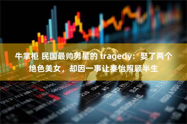 牛掌柜 民国最帅男星的 tragedy:娶了两个绝色美女,却因一事让秦怡照顾半生