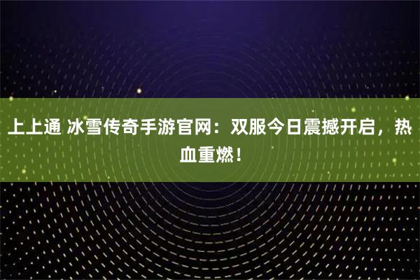 上上通 冰雪传奇手游官网：双服今日震撼开启，热血重燃！