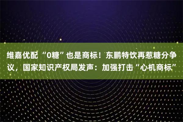 维嘉优配 “0糖”也是商标！东鹏特饮再惹糖分争议，国家知识产权局发声：加强打击“心机商标”