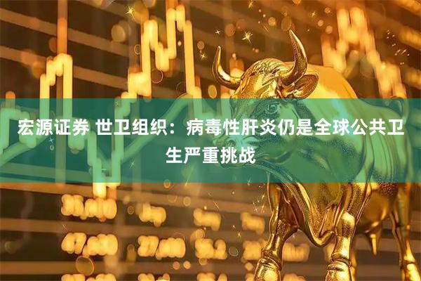宏源证券 世卫组织：病毒性肝炎仍是全球公共卫生严重挑战
