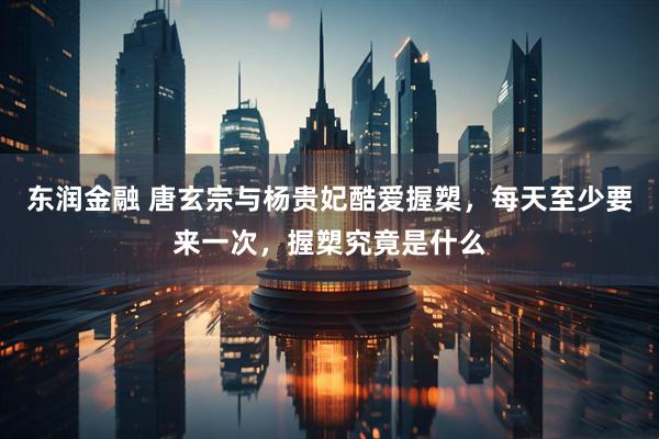 东润金融 唐玄宗与杨贵妃酷爱握槊，每天至少要来一次，握槊究竟是什么