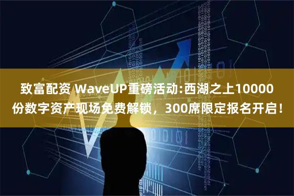 致富配资 WaveUP重磅活动:西湖之上10000份数字资产现场免费解锁，300席限定报名开启！