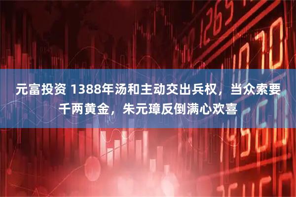 元富投资 1388年汤和主动交出兵权，当众索要千两黄金，朱元璋反倒满心欢喜