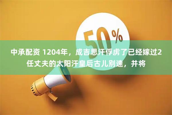 中承配资 1204年，成吉思汗俘虏了已经嫁过2任丈夫的太阳汗皇后古儿别速，并将