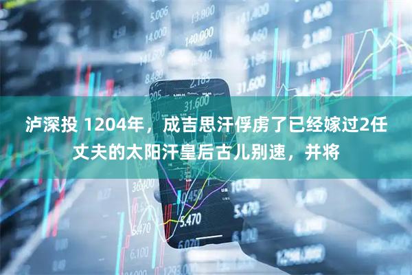 泸深投 1204年，成吉思汗俘虏了已经嫁过2任丈夫的太阳汗皇后古儿别速，并将