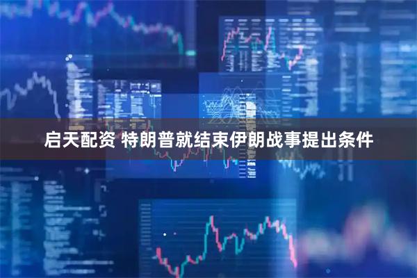 启天配资 特朗普就结束伊朗战事提出条件