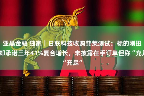 亚晶金融 独家｜日联科技收购菲莱测试：标的刚扭亏却承诺三年41%复合增长，未披露在手订单但称“充足”