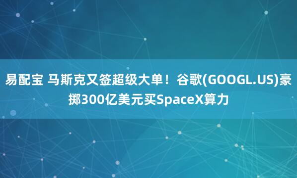 易配宝 马斯克又签超级大单！谷歌(GOOGL.US)豪掷300亿美元买SpaceX算力