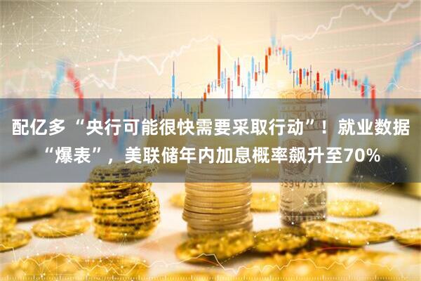 配亿多 “央行可能很快需要采取行动”！就业数据“爆表”，美联储年内加息概率飙升至70%