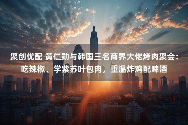 聚创优配 黄仁勋与韩国三名商界大佬烤肉聚会：吃辣椒、学紫苏叶包肉，重温炸鸡配啤酒