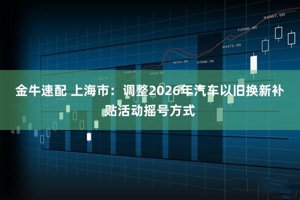 金牛速配 上海市：调整2026年汽车以旧换新补贴活动摇号方式