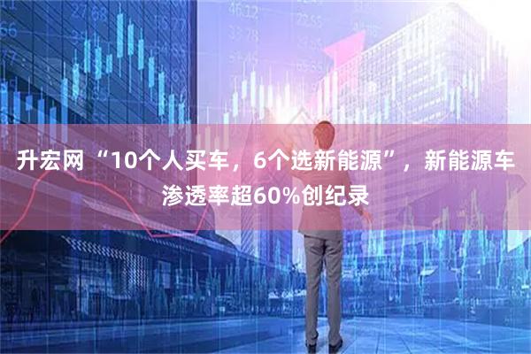 升宏网 “10个人买车，6个选新能源”，新能源车渗透率超60%创纪录