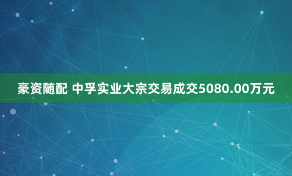豪资随配 中孚实业大宗交易成交5080.00万元