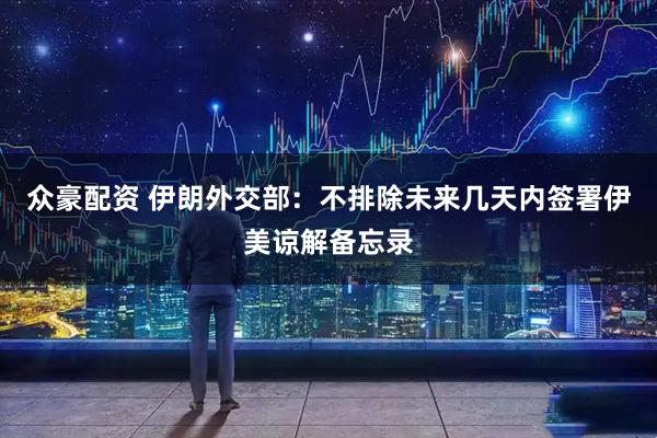 众豪配资 伊朗外交部：不排除未来几天内签署伊美谅解备忘录