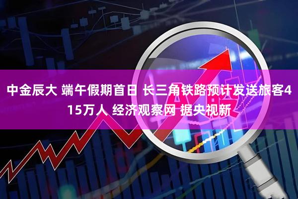 中金辰大 端午假期首日 长三角铁路预计发送旅客415万人 经济观察网 据央视新