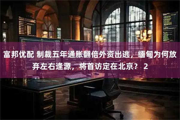 富邦优配 制裁五年通胀翻倍外资出逃，缅甸为何放弃左右逢源，将首访定在北京？ 2