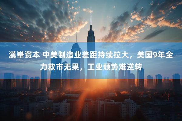 漢崋资本 中美制造业差距持续拉大，美国9年全力救市无果，工业颓势难逆转