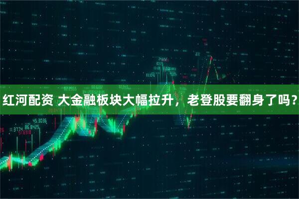 红河配资 大金融板块大幅拉升，老登股要翻身了吗？