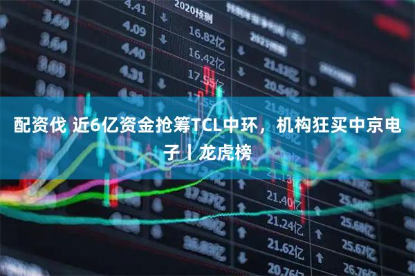 配资伐 近6亿资金抢筹TCL中环，机构狂买中京电子丨龙虎榜