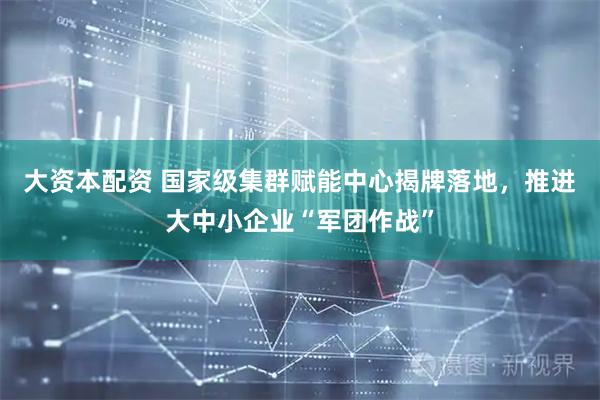 大资本配资 国家级集群赋能中心揭牌落地，推进大中小企业“军团作战”