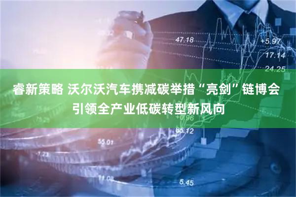 睿新策略 沃尔沃汽车携减碳举措“亮剑”链博会 引领全产业低碳转型新风向