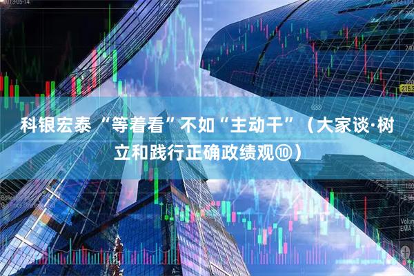 科银宏泰 “等着看”不如“主动干”（大家谈·树立和践行正确政绩观⑩）